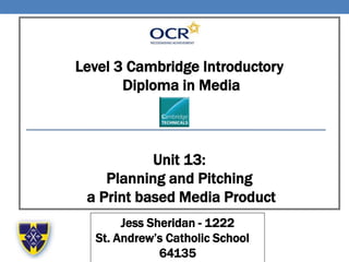 Level 3 Cambridge Introductory
Diploma in Media
Unit 13:
Planning and Pitching
a Print based Media Product
Jess Sheridan - 1222
St. Andrew’s Catholic School –
64135
 