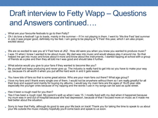 • What are your favourite festivals to go to then Fetty?
• Oh I do love a festival! I go to loads, mainly in the summer – if I’m not playing in them. I went to ‘We Are Fest’ last summer
in July it was proper good, definitely my fav fest. I am going to be playing at ‘V Fest’ this year, which I am also proper,
excited about.
• We are so excited to see you at V Fest here at JKZ. How old were you when you knew you wanted to produce music?
• I was 15 when I knew I wanted to be about music. My dad was into music and would always play it around me. So that
helped me get into music and know about it more and know about the instruments. I started rapping at school with a group
of friends as a joke and then they all told me I was good and should take it further.
• What advice would you give to your fans if they wanted to become like you?
• Be yourself and keep producing and never give up. The industry is really hard to get into so you have to make your way
up, because it’s all worth it when you put all the hard work in and it gets easier.
• You have lots of fans so that is some great advice. Who are your main fans out there? What age group?
• I love my fans and I thank every single one of them, I would not be anywhere without them so I am really greatful for all
their love and support and mainly for buying my albums. I would say my main fans are the ages of 16-25 year olds
especially the younger ones because of my rapping and the words I use in my songs can be said as quite street.
• Has it been a rough road for you then?
• Yea it has been a rough road. My parent’s spilt up when I was 15. I mostly lived with my dad when it happened because
my mum was in and out of hospital because she had depression, because of that I focused more on music as it made me
feel better about the situation.
• Sorry to hear that Fetty, although its good to see your life back on track! Thank you for taking the time to speak to us about
your life outside the music industry hopefully you’ll come back and speak to us soon.
Draft interview to Fetty Wapp – Questions
and Answers continued….
 
