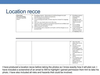 Location recce
I have produced a location recce before taking the photos so I know exactly how it will plan out. I
have included a screenshot of an email to Will to highlight I gained permission from him to take his
photo. I have also included all risks and hazards that could be involved.
 