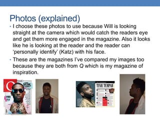Photos (explained)
• I choose these photos to use because Will is looking
straight at the camera which would catch the readers eye
and get them more engaged in the magazine. Also it looks
like he is looking at the reader and the reader can
‘personally identify’ (Katz) with his face.
• These are the magazines I’ve compared my images too
because they are both from Q which is my magazine of
inspiration.
 
