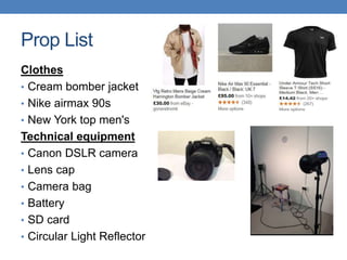 Prop List
Clothes
• Cream bomber jacket
• Nike airmax 90s
• New York top men's
Technical equipment
• Canon DSLR camera
• Lens cap
• Camera bag
• Battery
• SD card
• Circular Light Reflector
 