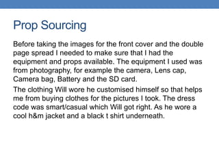 Prop Sourcing
Before taking the images for the front cover and the double
page spread I needed to make sure that I had the
equipment and props available. The equipment I used was
from photography, for example the camera, Lens cap,
Camera bag, Battery and the SD card.
The clothing Will wore he customised himself so that helps
me from buying clothes for the pictures I took. The dress
code was smart/casual which Will got right. As he wore a
cool h&m jacket and a black t shirt underneath.
 
