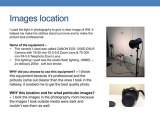 Images location
I used the light in photography to give a clear image of Will. It
helped me make his clothes stand out more and to make the
picture look professional.
Name of the equipment –
• The camera I used was called CANON EOS 1200D DSLR
Camera with 18-55 mm f/3.5-5.6 Zoom Lens & 75-300
mm f/4-5.6 Telephoto Zoom Lens.
• The lighting I used was the studio flash lighting, JINBEL –
2x delicacy 200w- soft box strobe
WHY did you choose to use this equipment? – I chose
this equipment because it’s professional and the
pictures came out clearer than the ones I took in the
hallway, it enabled me to get the best quality photo.
WHY this location and for what particular images?
- I took the images in the photography room because
the images I took outside media were dark and
couldn’t see them as well.
 