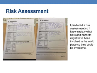 Risk Assessment
I produced a risk
assessment so I
knew exactly what
risks and hazards
might have been
involved in the work
place so they could
be overcome.
 