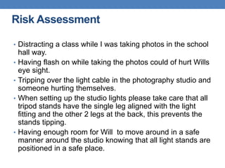 • Distracting a class while I was taking photos in the school
hall way.
• Having flash on while taking the photos could of hurt Wills
eye sight.
• Tripping over the light cable in the photography studio and
someone hurting themselves.
• When setting up the studio lights please take care that all
tripod stands have the single leg aligned with the light
fitting and the other 2 legs at the back, this prevents the
stands tipping.
• Having enough room for Will to move around in a safe
manner around the studio knowing that all light stands are
positioned in a safe place.
Risk Assessment
 