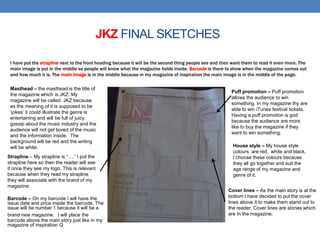 JKZ FINAL SKETCHES
I have put the strapline next to the front heading because it will be the second thing people see and then want them to read it even more. The
main image is put in the middle so people will know what the magazine holds inside. Barcode is there to show when the magazine comes out
and how much it is. The main image is in the middle because in my magazine of inspiration the main image is in the middle of the page.
Strapline – My strapline is “….” I put the
strapline here so then the reader will see
it once they see my logo. This is relevant
because when they read my strapline
they will associate with the brand of my
magazine.
Cover lines – As the main story is at the
bottom I have decided to put the cover
lines above it to make them stand out to
the reader. Cover lines are stories which
are In the magazine.
House style – My house style
colours are red, white and black.
I choose these colours because
they all go together and suit the
age range of my magazine and
genre of it.
Barcode – On my barcode I will have the
issue date and price inside the barcode. The
issue will be number 1 because it will be a
brand new magazine. I will place the
barcode above the main story just like in my
magazine of inspiration Q
Puff promotion – Puff promotion
allows the audience to win
something. In my magazine thy are
able to win iTunes festival tickets.
Having a puff promotion is god
because the audience are more
like to buy the magazine if they
want to win something.
Masthead – the masthead is the title of
the magazine which is JKZ. My
magazine will be called JKZ because
as the meaning of it is supposed to be
‘jokes’ it could illustrate the genre is
entertaining and will be full of juicy
gossip about the music industry and the
audience will not get bored of the music
and the information inside. The
background will be red and the writing
will be white.
 