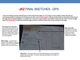 ‘Interview heading’ has been placed there to reveal what kind of page it is. The image is in the middle to show who they are
interviewing instead of reading it and finding out you didn’t want to know about it. Also has loads of bits of information doted around
the page and not bundled together, it is spaced out. I have put a large image in the middle to show who the reader is about straight
away. The information is scattered around the page but also in columns to still make it neat and tidy on the page.
JKZ FINAL SKETCHES - DPS
Pull quote from interview - I
have put the pull quote on my
page because it fills up empty
space on the page and also
when the reader sees it they
will want to read on and find
out what happens.
Main image – I put the main
image in the middle to make it
stand out also to show the
readers who's the main artist is.
Main story title –
compared to my other
ideas for the main title, I
wanted to make it
diagonal to make it
unique to the reader.
Stand first – The stand first is very important because it’s the first thing
people see as the topic. The text is also eye-catching for the reader so
they will see it first.
 