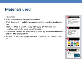 • PowerPoint
• Prezi – I Uploaded my PowerPoint to Prezi
• Work document – I had all my proposals on there. And my production
plan
• Internet – I had to search survey monkey up on there and use
N.craftswordpress for some useful help/tips.
• Public drive – I used the public drive to check my whiteness statements
and use it for example help.
• Paper & pens – I used paper and pens to draw my hand drawn drafts
out.
Materials used
 