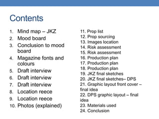 Contents
1. Mind map – JKZ
2. Mood board
3. Conclusion to mood
board
4. Magazine fonts and
colours
5. Draft interview
6. Draft interview
7. Draft interview
8. Location reece
9. Location reece
10. Photos (explained)
11. Prop list
12. Prop sourcing
13. Images location
14. Risk assessment
15. Risk assessment
16. Production plan
17. Production plan
18. Production plan
19. JKZ final sketches
20. JKZ final sketches– DPS
21. Graphic layout front cover –
final idea
22. DPS graphic layout – final
idea
23. Materials used
24. Conclusion
 