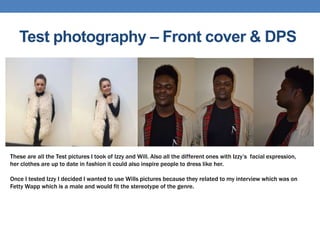 Test photography – Front cover & DPS
These are all the Test pictures I took of Izzy and Will. Also all the different ones with Izzy’s facial expression,
her clothes are up to date in fashion it could also inspire people to dress like her.
Once I tested Izzy I decided I wanted to use Wills pictures because they related to my interview which was on
Fetty Wapp which is a male and would fit the stereotype of the genre.
 