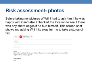 Risk assessment- photos
Before taking my pictures of Will I had to ask him if he was
happy with it and also I checked the location to see if there
was any sharp edges if he hurt himself. This screen shot
shows me asking Will if its okay for me to take pictures of
him.
 