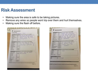 Risk Assessment
• Making sure the area is safe to be taking pictures.
• Remove any wires so people wont trip over them and hurt themselves.
• Making sure the flash off before.
 