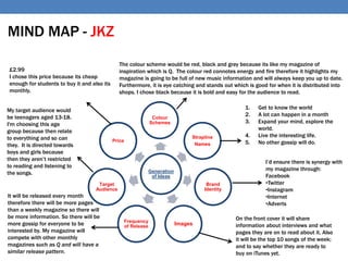 Generation
of Ideas
Colour
Schemes
Strapline
Names
Brand
Identity
ImagesFrequency
of Release
Target
Audience
Price
£2.99
I chose this price because its cheap
enough for students to buy it and also its
monthly.
The colour scheme would be red, black and grey because its like my magazine of
inspiration which is Q. The colour red connotes energy and fire therefore it highlights my
magazine is going to be full of new music information and will always keep you up to date.
Furthermore, it is eye catching and stands out which is good for when it is distributed into
shops. I chose black because it is bold and easy for the audience to read.
1. Get to know the world
2. A lot can happen in a month
3. Expand your mind, explore the
world.
4. Live the interesting life.
5. No other gossip will do.
My target audience would
be teenagers aged 13-18.
I'm choosing this age
group because then relate
to everything and so can
they. It is directed towards
boys and girls because
then they aren’t restricted
to reading and listening to
the songs.
I’d ensure there is synergy with
my magazine through:
Facebook
•Twitter
•Instagram
•Internet
•Adverts
MIND MAP - JKZ
On the front cover it will share
information about interviews and what
pages they are on to read about it. Also
it will be the top 10 songs of the week;
and to say whether they are ready to
buy on iTunes yet.
It will be released every month
therefore there will be more pages
than a weekly magazine so there will
be more information. So there will be
more gossip for everyone to be
interested by. My magazine will
compete with other monthly
magazines such as Q and will have a
similar release pattern.
 