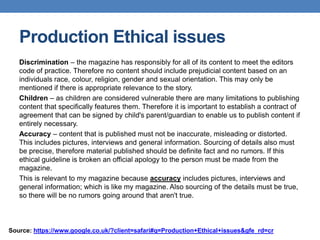 Production Ethical issues
Discrimination – the magazine has responsibly for all of its content to meet the editors
code of practice. Therefore no content should include prejudicial content based on an
individuals race, colour, religion, gender and sexual orientation. This may only be
mentioned if there is appropriate relevance to the story.
Children – as children are considered vulnerable there are many limitations to publishing
content that specifically features them. Therefore it is important to establish a contract of
agreement that can be signed by child's parent/guardian to enable us to publish content if
entirely necessary.
Accuracy – content that is published must not be inaccurate, misleading or distorted.
This includes pictures, interviews and general information. Sourcing of details also must
be precise, therefore material published should be definite fact and no rumors. If this
ethical guideline is broken an official apology to the person must be made from the
magazine.
This is relevant to my magazine because accuracy includes pictures, interviews and
general information; which is like my magazine. Also sourcing of the details must be true,
so there will be no rumors going around that aren't true.
Source: https://www.google.co.uk/?client=safari#q=Production+Ethical+issues&gfe_rd=cr
 