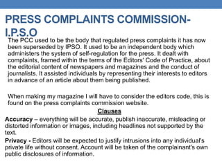 PRESS COMPLAINTS COMMISSION-
I.P.S.O
The PCC used to be the body that regulated press complaints it has now
been superseded by IPSO. It used to be an independent body which
administers the system of self-regulation for the press. It dealt with
complaints, framed within the terms of the Editors' Code of Practice, about
the editorial content of newspapers and magazines and the conduct of
journalists. It assisted individuals by representing their interests to editors
in advance of an article about them being published.
When making my magazine I will have to consider the editors code, this is
found on the press complaints commission website.
Clauses
Accuracy – everything will be accurate, publish inaccurate, misleading or
distorted information or images, including headlines not supported by the
text.
Privacy - Editors will be expected to justify intrusions into any individual's
private life without consent. Account will be taken of the complainant's own
public disclosures of information.
 