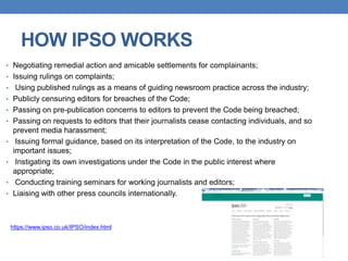HOW IPSO WORKS
• Negotiating remedial action and amicable settlements for complainants;
• Issuing rulings on complaints;
• Using published rulings as a means of guiding newsroom practice across the industry;
• Publicly censuring editors for breaches of the Code;
• Passing on pre-publication concerns to editors to prevent the Code being breached;
• Passing on requests to editors that their journalists cease contacting individuals, and so
prevent media harassment;
• Issuing formal guidance, based on its interpretation of the Code, to the industry on
important issues;
• Instigating its own investigations under the Code in the public interest where
appropriate;
• Conducting training seminars for working journalists and editors;
• Liaising with other press councils internationally.
https://www.ipso.co.uk/IPSO/index.html
 