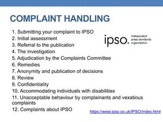 COMPLAINT HANDLING
1. Submitting your complaint to IPSO
2. Initial assessment
3. Referral to the publication
4. The investigation
5. Adjudication by the Complaints Committee
6. Remedies
7. Anonymity and publication of decisions
8. Review
9. Confidentiality
10. Accommodating individuals with disabilities
11. Unacceptable behaviour by complainants and vexatious
complaints
12. Complaints about IPSO https://www.ipso.co.uk/IPSO/index.html
 