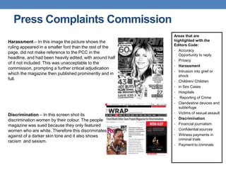 Press Complaints Commission
Areas that are
highlighted with the
Editors Code:
• Accuracy
Opportunity to reply
• Privacy
• Harassment
• Intrusion into grief or
shock
• Children/ Children
• in Sex Cases
• Hospitals
• Reporting of Crime
• Clandestine devices and
subterfuge
• Victims of sexual assault
• Discrimination
• Financial journalism
• Confidential sources
• Witness payments in
criminal trials
• Payment to criminals
Harassment – In this image the picture shows the
ruling appeared in a smaller font than the rest of the
page, did not make reference to the PCC in the
headline, and had been heavily edited, with around half
of it not included. This was unacceptable to the
commission, prompting a further critical adjudication
which the magazine then published prominently and in
full.
Discrimination – In this screen shot its
discrimination women by their colour. The people
magazine was sued because they only featured
women who are white. Therefore this discriminates
against of a darker skin tone and it also shows
racism and sexism.
 