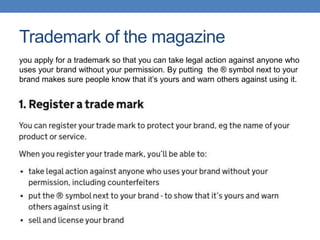 Trademark of the magazine
you apply for a trademark so that you can take legal action against anyone who
uses your brand without your permission. By putting the ® symbol next to your
brand makes sure people know that it’s yours and warn others against using it.
 