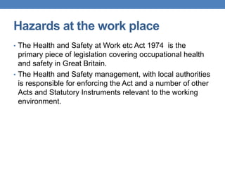 Hazards at the work place
• The Health and Safety at Work etc Act 1974 is the
primary piece of legislation covering occupational health
and safety in Great Britain.
• The Health and Safety management, with local authorities
is responsible for enforcing the Act and a number of other
Acts and Statutory Instruments relevant to the working
environment.
 