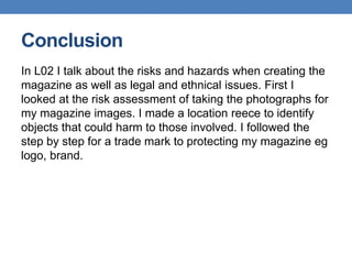 Conclusion
In L02 I talk about the risks and hazards when creating the
magazine as well as legal and ethnical issues. First I
looked at the risk assessment of taking the photographs for
my magazine images. I made a location reece to identify
objects that could harm to those involved. I followed the
step by step for a trade mark to protecting my magazine eg
logo, brand.
 