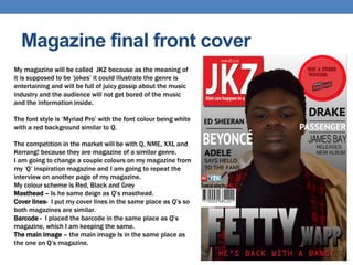 Magazine final front cover
My magazine will be called JKZ because as the meaning of
it is supposed to be ‘jokes’ it could illustrate the genre is
entertaining and will be full of juicy gossip about the music
industry and the audience will not get bored of the music
and the information inside.
The font style is ‘Myriad Pro’ with the font colour being white
with a red background similar to Q.
The competition in the market will be with Q, NME, XXL and
Kerrang! because they are magazine of a similar genre.
I am going to change a couple colours on my magazine from
my ‘Q’ inspiration magazine and I am going to repeat the
interview on another page of my magazine.
My colour scheme is Red, Black and Grey
Masthead – Is he same deign as Q’s masthead.
Cover lines- I put my cover lines in the same place as Q’s so
both magazines are similar.
Barcode - I placed the barcode in the same place as Q’s
magazine, which I am keeping the same.
The main image – the main image Is in the same place as
the one on Q’s magazine.
 