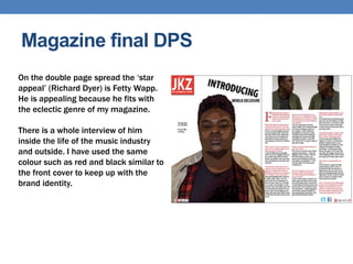 Magazine final DPS
On the double page spread the ‘star
appeal’ (Richard Dyer) is Fetty Wapp.
He is appealing because he fits with
the eclectic genre of my magazine.
There is a whole interview of him
inside the life of the music industry
and outside. I have used the same
colour such as red and black similar to
the front cover to keep up with the
brand identity.
 