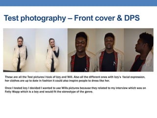 Test photography – Front cover & DPS
These are all the Test pictures I took of Izzy and Will. Also all the different ones with Izzy’s facial expression,
her clothes are up to date in fashion it could also inspire people to dress like her.
Once I tested Izzy I decided I wanted to use Wills pictures because they related to my interview which was on
Fetty Wapp which is a boy and would fit the stereotype of the genre.
 