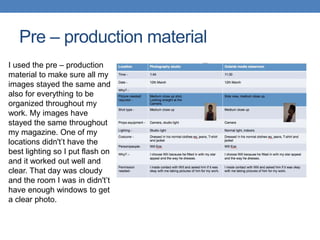 Pre – production material
I used the pre – production
material to make sure all my
images stayed the same and
also for everything to be
organized throughout my
work. My images have
stayed the same throughout
my magazine. One of my
locations didn't’t have the
best lighting so I put flash on
and it worked out well and
clear. That day was cloudy
and the room I was in didn't’t
have enough windows to get
a clear photo.
 