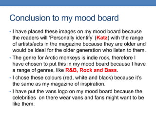 • I have placed these images on my mood board because
the readers will ‘Personally identify’ (Katz) with the range
of artists/acts in the magazine because they are older and
would be ideal for the older generation who listen to them.
• The genre for Arctic monkeys is indie rock, therefore I
have chosen to put this in my mood board because I have
a range of genres, like R&B, Rock and Bass.
• I chose these colours (red, white and black) because it’s
the same as my magazine of inspiration.
• I have put the vans logo on my mood board because the
celebrities on there wear vans and fans might want to be
like them.
Conclusion to my mood board
 