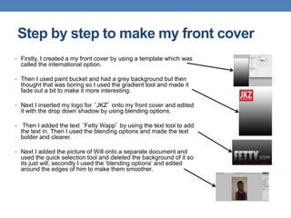 • Firstly, I created a my front cover by using a template which was
called the international option.
• Then I used paint bucket and had a grey background but then
thought that was boring so I used the gradient tool and made it
fade out a bit to make it more interesting.
• Next I inserted my logo for ‘JKZ’ onto my front cover and edited
it with the drop down shadow by using blending options.
• Then I added the text ‘Fetty Wapp’ by using the text tool to add
the text in. Then I used the blending options and made the text
bolder and clearer.
• Next I added the picture of Will onto a separate document and
used the quick selection tool and deleted the background of it so
its just will, secondly I used the ‘blending options’ and edited
around the edges of him to make them smoother.
Step by step to make my front cover
 