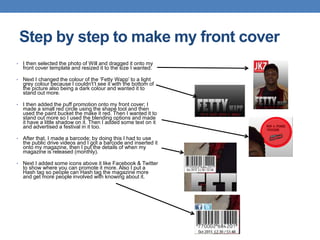 • I then selected the photo of Will and dragged it onto my
front cover template and resized it to the size I wanted.
• Next I changed the colour of the ‘Fetty Wapp’ to a light
grey colour because I couldn't’t see it with the bottom of
the picture also being a dark colour and wanted it to
stand out more.
• I then added the puff promotion onto my front cover; I
made a small red circle using the shape tool and then
used the paint bucket the make it red. Then I wanted it to
stand out more so I used the blending options and made
it have a little shadow on it. Then I added some text on it
and advertised a festival in it too.
• After that, I made a barcode; by doing this I had to use
the public drive videos and I got a barcode and inserted it
onto my magazine, then I put the details of when my
magazine is released (monthly).
• Next I added some icons above it like Facebook & Twitter
to show where you can promote it more. Also I put a
Hash tag so people can Hash tag the magazine more
and get more people involved with knowing about it.
Step by step to make my front cover
 