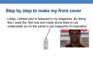 • Lastly, I Added who is featured in my magazine. By doing
this I used the Text tool and made some lines to out
underneath as it’s the same in my magazine of inspiration.
Step by step to make my front cover
 