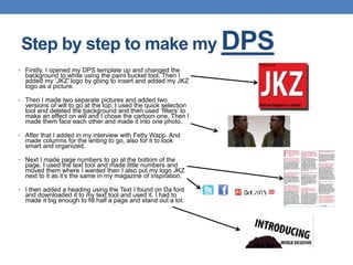 • Firstly, I opened my DPS template up and changed the
background to white using the paint bucket tool. Then I
added my ‘JKZ’ logo by going to insert and added my JKZ
logo as a picture.
• Then I made two separate pictures and added two
versions of will to go at the top. I used the quick selection
tool and deleted the background and then used ‘filters’ to
make an effect on will and I chose the cartoon one. Then I
made them face each other and made it into one photo.
• After that I added in my interview with Fetty Wapp. And
made columns for the writing to go, also for it to look
smart and organized.
• Next I made page numbers to go at the bottom of the
page. I used the text tool and made little numbers and
moved them where I wanted then I also put my logo JKZ
next to it as it’s the same in my magazine of inspiration.
• I then added a heading using the Text I found on Da font
and downloaded it to my text tool and used it. I had to
made it big enough to fill half a page and stand out a lot.
Step by step to make my DPS
 