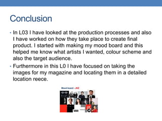 Conclusion
• In L03 I have looked at the production processes and also
I have worked on how they take place to create final
product. I started with making my mood board and this
helped me know what artists I wanted, colour scheme and
also the target audience.
• Furthermore in this L0 I have focused on taking the
images for my magazine and locating them in a detailed
location reece.
 
