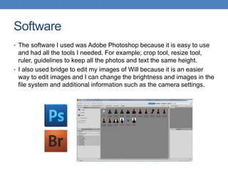 Software
• The software I used was Adobe Photoshop because it is easy to use
and had all the tools I needed. For example; crop tool, resize tool,
ruler, guidelines to keep all the photos and text the same height.
• I also used bridge to edit my images of Will because it is an easier
way to edit images and I can change the brightness and images in the
file system and additional information such as the camera settings.
 