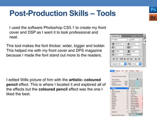 Post-Production Skills – Tools
This tool makes the font thicker, wider, bigger and bolder.
This helped me with my front cover and DPS magazine
because I made the font stand out more to the readers.
I edited Wills picture of him with the artistic- coloured
pencil effect. This is where I located it and explored all of
the effects but the coloured pencil effect was the one I
liked the best.
I used the software Photoshop CS5.1 to create my front
cover and DSP as I want it to look professional and
neat.
 