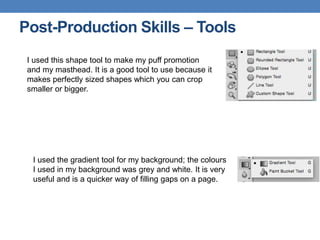 Post-Production Skills – Tools
I used this shape tool to make my puff promotion
and my masthead. It is a good tool to use because it
makes perfectly sized shapes which you can crop
smaller or bigger.
I used the gradient tool for my background; the colours
I used in my background was grey and white. It is very
useful and is a quicker way of filling gaps on a page.
 