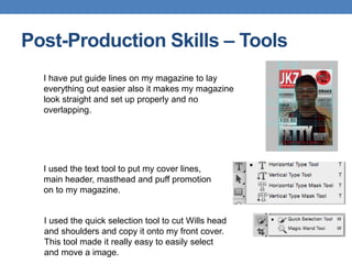 Post-Production Skills – Tools
I have put guide lines on my magazine to lay
everything out easier also it makes my magazine
look straight and set up properly and no
overlapping.
I used the text tool to put my cover lines,
main header, masthead and puff promotion
on to my magazine.
I used the quick selection tool to cut Wills head
and shoulders and copy it onto my front cover.
This tool made it really easy to easily select
and move a image.
 