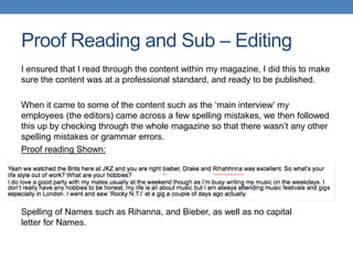 Proof Reading and Sub – Editing
I ensured that I read through the content within my magazine, I did this to make
sure the content was at a professional standard, and ready to be published.
When it came to some of the content such as the ‘main interview’ my
employees (the editors) came across a few spelling mistakes, we then followed
this up by checking through the whole magazine so that there wasn’t any other
spelling mistakes or grammar errors.
Proof reading Shown:
Spelling of Names such as Rihanna, and Bieber, as well as no capital
letter for Names.
 