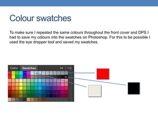 Colour swatches
To make sure I repeated the same colours throughout the front cover and DPS I
had to save my colours into the swatches on Photoshop. For this to be possible I
used the eye dropper tool and saved my swatches.
 
