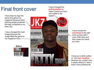 Final front cover
I have changed the
puff promotion to
make it stand out more
and visible to the
reader.
I have put a white outline
on the main headline
because you couldn’t see
it clearly without it. Also it
looks more professional
I have moved the
coverlines to the right
more so they didn’t
cover Will’s face and
then made him stand
out more.
Before
I have kept my logo the
same throughout my
magazine because when
pitching people preferred
this logo compared to my
other one.
I have changed the main
image because this
image fitted the genre to
my magazine more.
 