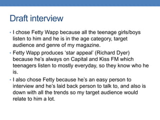 • I chose Fetty Wapp because all the teenage girls/boys
listen to him and he is in the age category, target
audience and genre of my magazine.
• Fetty Wapp produces ‘star appeal’ (Richard Dyer)
because he’s always on Capital and Kiss FM which
teenagers listen to mostly everyday, so they know who he
is.
• I also chose Fetty because he’s an easy person to
interview and he’s laid back person to talk to, and also is
down with all the trends so my target audience would
relate to him a lot.
Draft interview
 