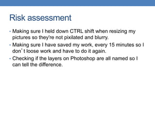Risk assessment
• Making sure I held down CTRL shift when resizing my
pictures so they're not pixilated and blurry.
• Making sure I have saved my work, every 15 minutes so I
don’t loose work and have to do it again.
• Checking if the layers on Photoshop are all named so I
can tell the difference.
 