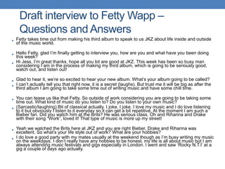 • Fetty takes time out from making his third album to speak to us JKZ about life inside and outside
of the music world.
• Hello Fetty, glad I’m finally getting to interview you, how are you and what have you been doing
this week?
• Hi Jess, I’m great thanks, hope all you lot are good at JKZ. This week has been so busy man
considering I am in the process of making my third album, which is going to be seriously good,
watch out, and listen out!
• Glad to hear it, we’re so excited to hear your new album. What’s your album going to be called?
• I can’t actually tell you that right now, it is a secret (laughs). But trust me it will be big as after the
third album I am going to take some time out of writing music and have some chill time.
• You can tease us like that Fetty. So outside of work considering you are going to be taking some
time out. What kind of music do you listen to? Do you listen to your own music?
• (Sarcastic/laughing) Bit of classical actually. I joke, I joke. I love my music and I do love listening
to it but obviously I listen to it everyday so it can get a bit repetitive. At the moment I am such a
Bieber fan. Did you watch him at the Brits? He was serious class. Oh and Rihanna and Drake
with their song “Work”, loved it! That type of music is more up my street!
• Yeah we watched the Brits here at JKZ and you are right Bieber, Drake and Rihanna was
excellent. So what’s your life style out of work? What are your hobbies?
• I do love a good party with my mates usually at the weekend though as I’m busy writing my music
on the weekdays. I don’t really have any hobbies to be honest, my life is all about music but I am
always attending music festivals and gigs especially in London. I went and saw ‘Rocky N.T.I’ at a
gig a couple of days ago actually.
Draft interview to Fetty Wapp –
Questions and Answers
 
