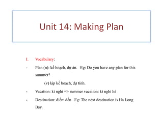 Unit 14: Making Plan


I.   Vocabulary:

-    Plan (n): kế hoạch, dự án. Eg: Do you have any plan for this
     summer?

            (v) lập kế hoạch, dự tính.

-    Vacation: kì nghỉ => summer vacation: kì nghỉ hè

-    Destination: điểm đến Eg: The next destination is Ha Long
     Bay.
 