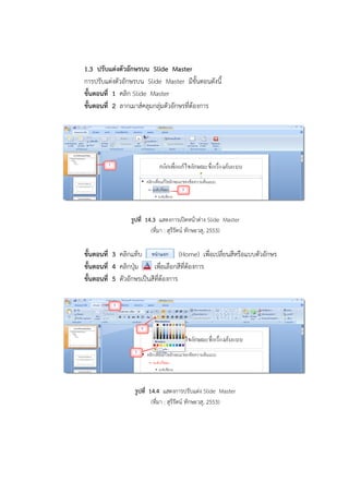 1.3 ปรับแต่งตัวอักษรบน Slide Master
การปรับแต่งตัวอักษรบน Slide Master มีขั้นตอนดังนี้
ขั้นตอนที่ 1 คลิก Slide Master
ขั้นตอนที่ 2 ลากเมาส์คลุมกลุ่มตัวอักษรที่ต้องการ
รูปที่ 14.3 แสดงการเปิดหน้าต่าง Slide Master
(ที่มา : สุรีรัตน์ ทักษะวสุ, 2553)
ขั้นตอนที่ 3 คลิกแท็บ (Home) เพื่อเปลี่ยนสีหรือแบบตัวอักษร
ขั้นตอนที่ 4 คลิกปุ่ม เพื่อเลือกสีที่ต้องการ
ขั้นตอนที่ 5 ตัวอักษรเป็นสีที่ต้องการ
รูปที่ 14.4 แสดงการปรับแต่ง Slide Master
(ที่มา : สุรีรัตน์ ทักษะวสุ, 2553)
 