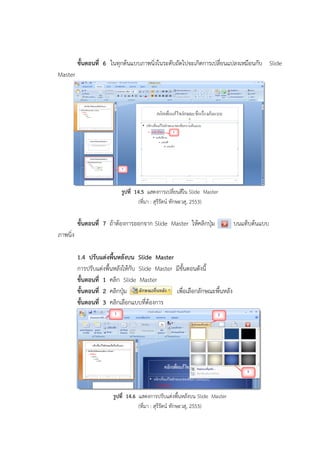 ขั้นตอนที่ 6 ในทุกต้นแบบภาพนิ่งในระดับถัดไปจะเกิดการเปลี่ยนแปลงเหมือนกับ Slide
Master
รูปที่ 14.5 แสดงการเปลี่ยนสีใน Slide Master
(ที่มา : สุรีรัตน์ ทักษะวสุ, 2553)
ขั้นตอนที่ 7 ถ้าต้องการออกจาก Slide Master ให้คลิกปุ่ม บนแท็บต้นแบบ
ภาพนิ่ง
1.4 ปรับแต่งพื้นหลังบน Slide Master
การปรับแต่งพื้นหลังให้กับ Slide Master มีขั้นตอนดังนี้
ขั้นตอนที่ 1 คลิก Slide Master
ขั้นตอนที่ 2 คลิกปุ่ม เพื่อเลือกลักษณะพื้นหลัง
ขั้นตอนที่ 3 คลิกเลือกแบบที่ต้องการ
รูปที่ 14.6 แสดงการปรับแต่งพื้นหลังบน Slide Master
(ที่มา : สุรีรัตน์ ทักษะวสุ, 2553)
 