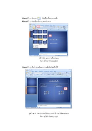 ขั้นตอนที่ 4 คลิกปุ่ม เพื่อเลือกต้นแบบภาพนิ่ง
ขั้นตอนที่ 5 คลิกเลือกต้นแบบตามต้องการ
รูปที่ 14.9 แสดงการเลือกต้นแบบ
(ที่มา : สุรีรัตน์ ทักษะวสุ, 2553)
ขั้นตอนที่ 6 เรียกใช้งานต้นแบบภาพนิ่งที่เราได้สร้างไว้
รูปที่ 14.10 แสดงการเรียกใช้ต้นแบบภาพนิ่งที่เราสร้างได้ตามต้องการ
(ที่มา : สุรีรัตน์ ทักษะวสุ, 2553)
 