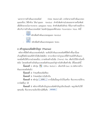 นอกจากการสร้างต้นแบบของสไลด์ (Slide Master) แล้ว เรายังสามารถสร้างต้นแบบของ
มุมมองอื่นๆ ได้อีกด้วย ได้แก่ มุมมอง Handout สาหรับพิมพ์งานนาเสนอออกทางเครื่องพิมพ์
เพื่อใช้ประกอบในการบรรยาย และมุมมอง Notes สาหรับพิมพ์บันทึกย่อ ซึ่งในการสร้างจะมีวีการ
เดียวกับการสร้างต้นแบบของสไลด์ โดยคลิกปุ่มมุมมองที่ส่วนของ Presentation Views ดังนี้
- คลิกเพื่อสร้างต้นแบบของมุมมอง Handout
- คลิกเพื่อสร้างต้นแบบของมุมมอง Notes
2. สร้างรูปแบบสไลด์สาเร็จรูป (Themes)
หลังจากที่ได้สร้างต้นแบบของสไลด์แล้ว จะเห็นได้ว่าต้นแบบของสไลด์ที่ได้สร้างขึ้นมานั้นจะ
เก็บอยู่ที่ไฟล์นาเสนอที่สร้างไว้เพียงไฟล์เดียว หากเราต้องการนารูปแบบที่ได้กาหนดให้กับต้นแบบ
ของสไลด์ไปใช้กับงานนาเสนออื่นๆ เราจะต้องสร้างเป็นธีม (Theme) ก่อน เพื่อเก็บไว้ใช้งานในครั้ง
ต่อไป โดยจะต้องสร้างเป็นต้นแบบของสไลด์ก่อนและเข้าสู่การบันทึกเพื่อสร้างธีม มีขั้นตอนดังนี้
ขั้นตอนที่ 1 คลิกปุ่ม (Office Button) > เลือกคาสั่ง Save As (หลังจากสร้าง
ต้นแบบของสไลด์แล้ว)
ขั้นตอนที่ 2 กาหนดชื่อของธีมที่ช่อง
ขั้นตอนที่ 3 กาหนดชนิดการบันทึกเป็น
ขั้นตอนที่ 4 คลิกปุ่ม จากนั้นธีมนี้จะถูกเก็บไว้ในเครื่อง ซึ่งเราสามารถใช้งาน
จากไฟล์อื่นๆ ได้
ขั้นตอนที่ 5 หลังจากที่บันทึกเป็นรูปแบบสไลด์สาเร็จรูปเรียบร้อยแล้ว จะถูกจัดเก็บไว้ที่
ชุดของธีม ซึ่งเราสามารถเรียกใช้งานได้ที่แท็บ
 